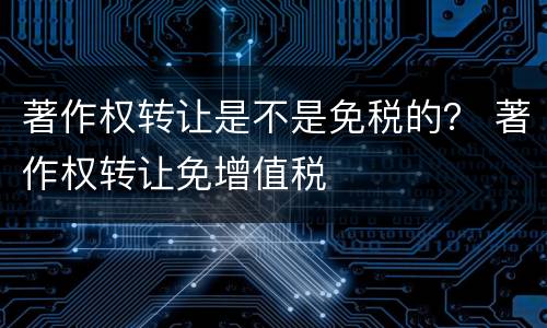 著作权转让是不是免税的？ 著作权转让免增值税