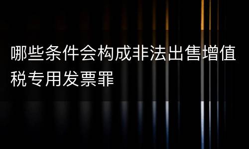 哪些条件会构成非法出售增值税专用发票罪
