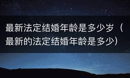 最新法定结婚年龄是多少岁（最新的法定结婚年龄是多少）