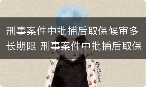 刑事案件中批捕后取保候审多长期限 刑事案件中批捕后取保候审多长期限可以出来