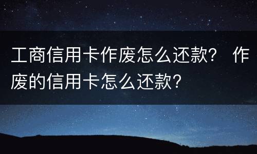工商信用卡作废怎么还款？ 作废的信用卡怎么还款?