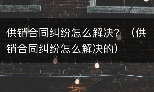 供销合同纠纷怎么解决？（供销合同纠纷怎么解决的）