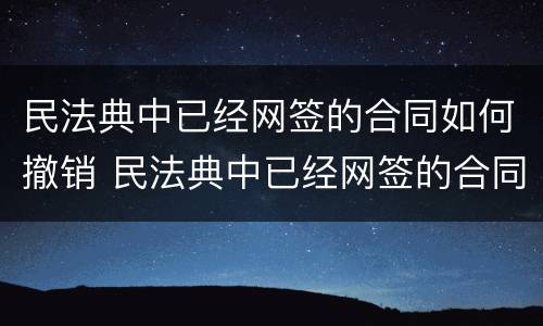 民法典中已经网签的合同如何撤销 民法典中已经网签的合同如何撤销合同