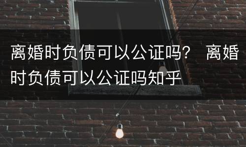 离婚时负债可以公证吗？ 离婚时负债可以公证吗知乎