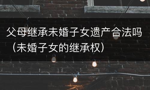 父母继承未婚子女遗产合法吗（未婚子女的继承权）
