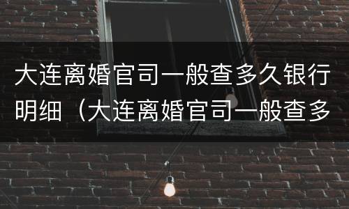 大连离婚官司一般查多久银行明细（大连离婚官司一般查多久银行明细能查到）
