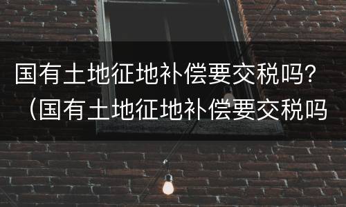 国有土地征地补偿要交税吗？（国有土地征地补偿要交税吗）