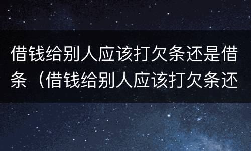 借钱给别人应该打欠条还是借条（借钱给别人应该打欠条还是借条有效）