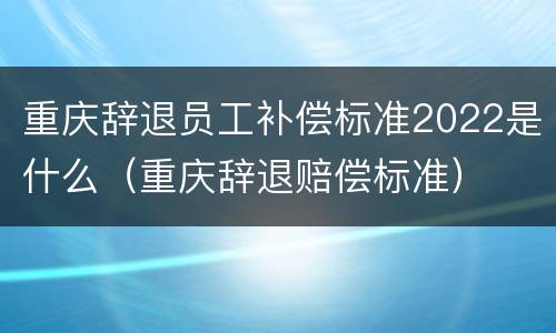 重庆辞退员工补偿标准2022是什么（重庆辞退赔偿标准）