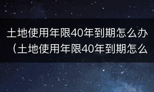 土地使用年限40年到期怎么办（土地使用年限40年到期怎么办呢）