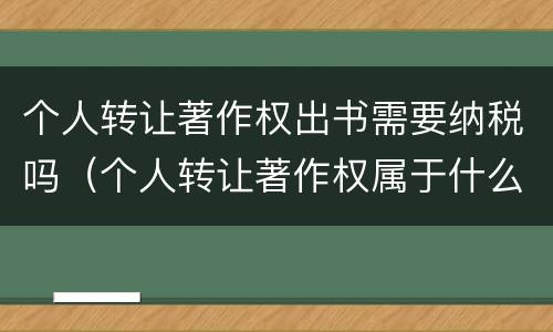个人转让著作权出书需要纳税吗（个人转让著作权属于什么收入）