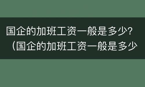 国企的加班工资一般是多少？（国企的加班工资一般是多少钱一个月）