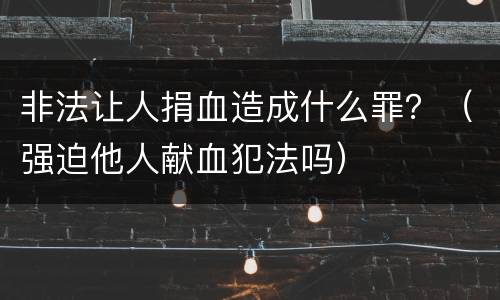 非法让人捐血造成什么罪？（强迫他人献血犯法吗）