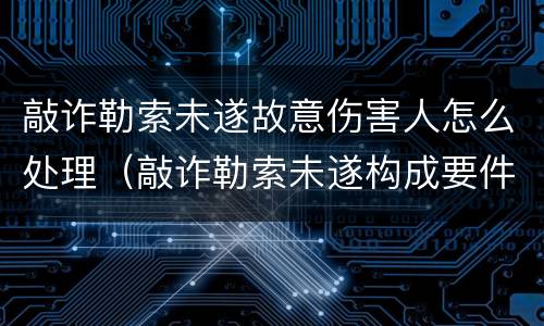 敲诈勒索未遂故意伤害人怎么处理（敲诈勒索未遂构成要件）
