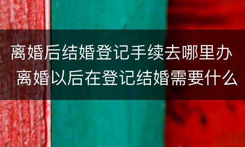 离婚后结婚登记手续去哪里办 离婚以后在登记结婚需要什么?