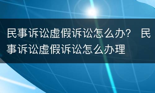 民事诉讼虚假诉讼怎么办？ 民事诉讼虚假诉讼怎么办理
