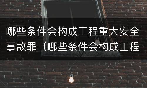 哪些条件会构成工程重大安全事故罪（哪些条件会构成工程重大安全事故罪名）