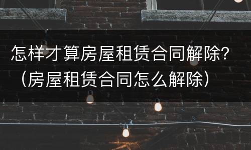 怎样才算房屋租赁合同解除？（房屋租赁合同怎么解除）