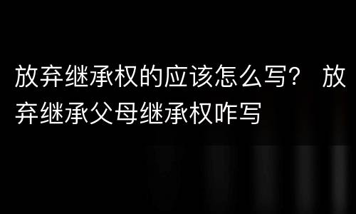 放弃继承权的应该怎么写？ 放弃继承父母继承权咋写