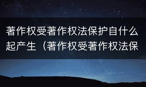 著作权受著作权法保护自什么起产生（著作权受著作权法保护自什么起产生的）