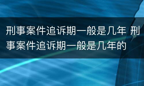 刑事案件追诉期一般是几年 刑事案件追诉期一般是几年的