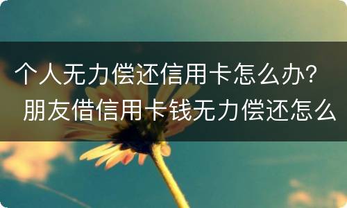 个人无力偿还信用卡怎么办？ 朋友借信用卡钱无力偿还怎么办