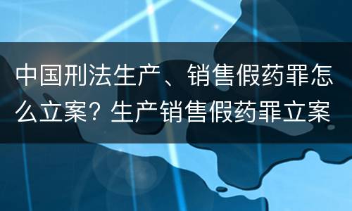中国刑法生产、销售假药罪怎么立案? 生产销售假药罪立案量刑标准
