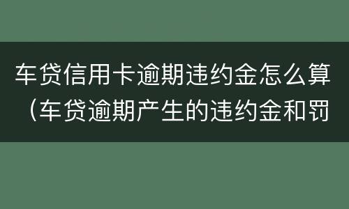 车贷信用卡逾期违约金怎么算（车贷逾期产生的违约金和罚息正常吗）