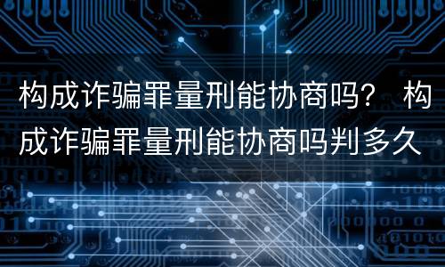 构成诈骗罪量刑能协商吗？ 构成诈骗罪量刑能协商吗判多久