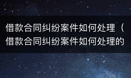 借款合同纠纷案件如何处理（借款合同纠纷案件如何处理的）