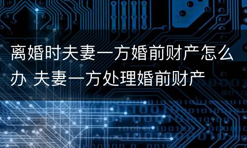 离婚时夫妻一方婚前财产怎么办 夫妻一方处理婚前财产
