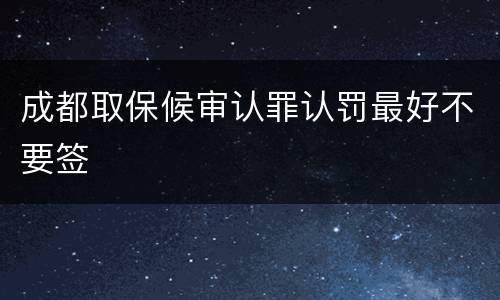 成都取保候审认罪认罚最好不要签