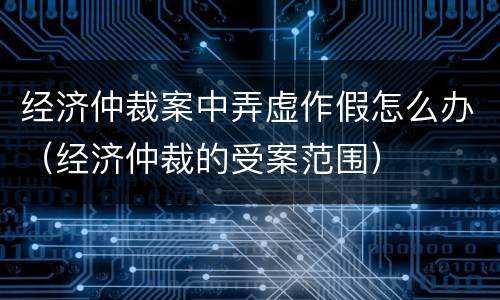 经济仲裁案中弄虚作假怎么办（经济仲裁的受案范围）