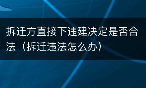拆迁方直接下违建决定是否合法（拆迁违法怎么办）