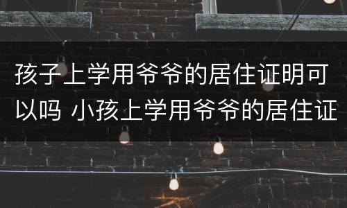 孩子上学用爷爷的居住证明可以吗 小孩上学用爷爷的居住证可以吗