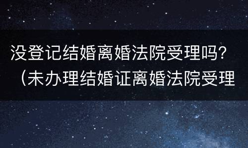 没登记结婚离婚法院受理吗？（未办理结婚证离婚法院受理吗）