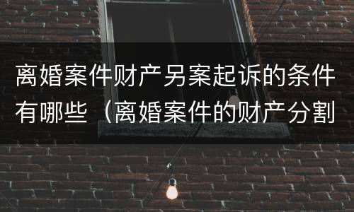 离婚案件财产另案起诉的条件有哪些（离婚案件的财产分割可以另行起诉吗）