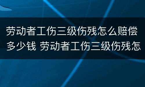 劳动者工伤三级伤残怎么赔偿多少钱 劳动者工伤三级伤残怎么赔偿多少钱一个月