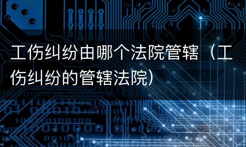 工伤纠纷由哪个法院管辖（工伤纠纷的管辖法院）