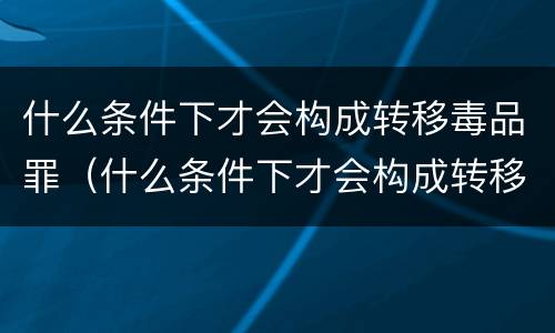 什么条件下才会构成转移毒品罪（什么条件下才会构成转移毒品罪行）
