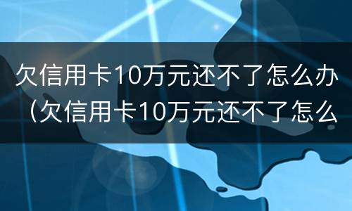 欠信用卡10万元还不了怎么办（欠信用卡10万元还不了怎么办呢）