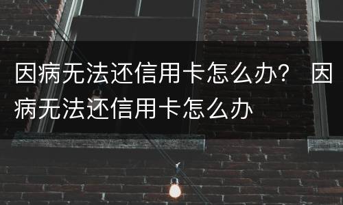 因病无法还信用卡怎么办？ 因病无法还信用卡怎么办