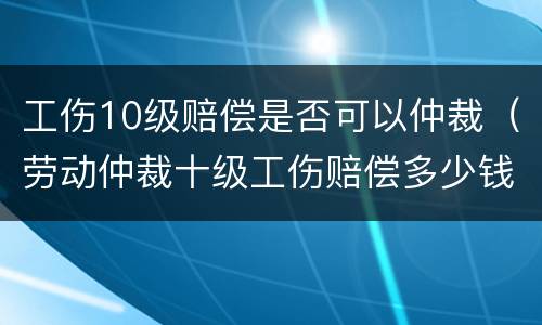 工伤10级赔偿是否可以仲裁（劳动仲裁十级工伤赔偿多少钱）