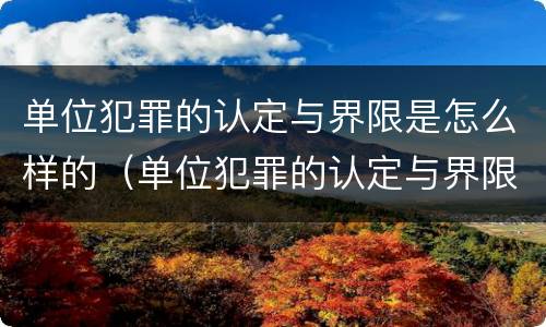 单位犯罪的认定与界限是怎么样的（单位犯罪的认定与界限是怎么样的呢）