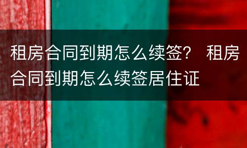 租房合同到期怎么续签？ 租房合同到期怎么续签居住证