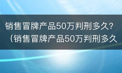 销售冒牌产品50万判刑多久？（销售冒牌产品50万判刑多久能判）