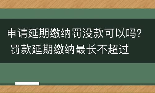 申请延期缴纳罚没款可以吗？ 罚款延期缴纳最长不超过