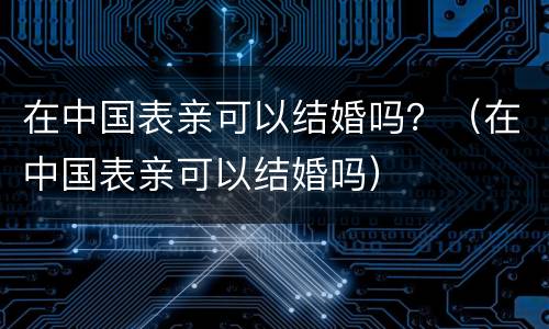 在中国表亲可以结婚吗？（在中国表亲可以结婚吗）