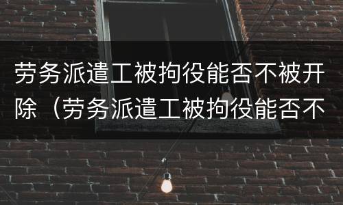 劳务派遣工被拘役能否不被开除（劳务派遣工被拘役能否不被开除呢）