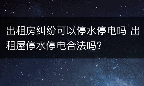 出租房纠纷可以停水停电吗 出租屋停水停电合法吗?